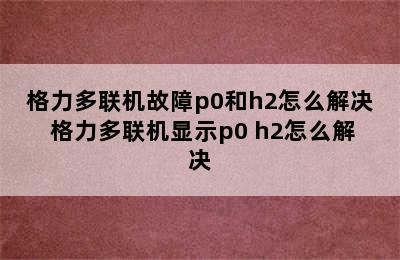 格力多联机故障p0和h2怎么解决 格力多联机显示p0 h2怎么解决